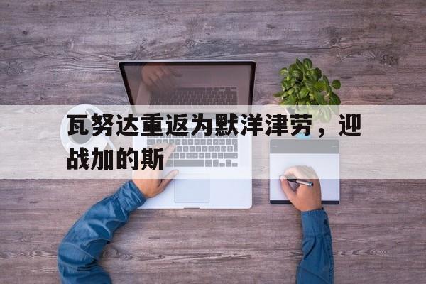 瓦努达重返为默洋津劳，迎战加的斯的简单介绍